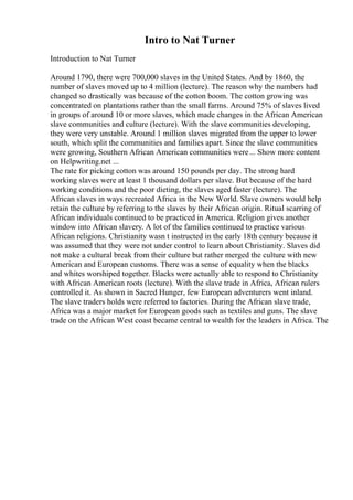 Intro to Nat Turner
Introduction to Nat Turner
Around 1790, there were 700,000 slaves in the United States. And by 1860, the
number of slaves moved up to 4 million (lecture). The reason why the numbers had
changed so drastically was because of the cotton boom. The cotton growing was
concentrated on plantations rather than the small farms. Around 75% of slaves lived
in groups of around 10 or more slaves, which made changes in the African American
slave communities and culture (lecture). With the slave communities developing,
they were very unstable. Around 1 million slaves migrated from the upper to lower
south, which split the communities and families apart. Since the slave communities
were growing, Southern African American communities were... Show more content
on Helpwriting.net ...
The rate for picking cotton was around 150 pounds per day. The strong hard
working slaves were at least 1 thousand dollars per slave. But because of the hard
working conditions and the poor dieting, the slaves aged faster (lecture). The
African slaves in ways recreated Africa in the New World. Slave owners would help
retain the culture by referring to the slaves by their African origin. Ritual scarring of
African individuals continued to be practiced in America. Religion gives another
window into African slavery. A lot of the families continued to practice various
African religions. Christianity wasn t instructed in the early 18th century because it
was assumed that they were not under control to learn about Christianity. Slaves did
not make a cultural break from their culture but rather merged the culture with new
American and European customs. There was a sense of equality when the blacks
and whites worshiped together. Blacks were actually able to respond to Christianity
with African American roots (lecture). With the slave trade in Africa, African rulers
controlled it. As shown in Sacred Hunger, few European adventurers went inland.
The slave traders holds were referred to factories. During the African slave trade,
Africa was a major market for European goods such as textiles and guns. The slave
trade on the African West coast became central to wealth for the leaders in Africa. The
 