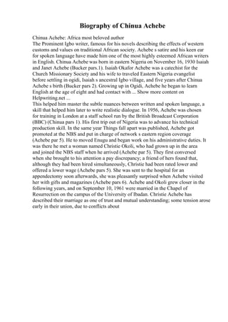 Biography of Chinua Achebe
Chinua Achebe: Africa most beloved author
The Prominent Igbo writer, famous for his novels describing the effects of western
customs and values on traditional African society. Achebe s satire and his keen ear
for spoken language have made him one of the most highly esteemed African writers
in English. Chinua Achebe was born in eastern Nigeria on November 16, 1930 Isaiah
and Janet Achebe (Bucker pars.1). Isaiah Okafor Achebe was a catechist for the
Church Missionary Society and his wife to traveled Eastern Nigeria evangelist
before settling in ogidi, Isaiah s ancestral Igbo village, and five years after Chinua
Achebe s birth (Bucker pars 2). Growing up in Ogidi, Achebe he began to learn
English at the age of eight and had contact with ... Show more content on
Helpwriting.net ...
This helped him master the subtle nuances between written and spoken language, a
skill that helped him later to write realistic dialogue. In 1956, Achebe was chosen
for training in London at a staff school run by the British Broadcast Corporation
(BBC) (Chinua pars 1). His first trip out of Nigeria was to advance his technical
production skill. In the same year Things fall apart was published, Achebe got
promoted at the NBS and put in charge of network s eastern region coverage
(Achebe par 5). He to moved Enugu and began work on his administrative duties. It
was there he met a woman named Christie Okoli, who had grown up in the area
and joined the NBS staff when he arrived (Achebe par 5). They first conversed
when she brought to his attention a pay discrepancy; a friend of hers found that,
although they had been hired simultaneously, Christie had been rated lower and
offered a lower wage (Achebe pars 5). She was sent to the hospital for an
appendectomy soon afterwards, she was pleasantly surprised when Achebe visited
her with gifts and magazines (Achebe pars 6). Achebe and Okoli grew closer in the
following years, and on September 10, 1961 were married in the Chapel of
Resurrection on the campus of the University of Ibadan. Christie Achebe has
described their marriage as one of trust and mutual understanding; some tension arose
early in their union, due to conflicts about
 