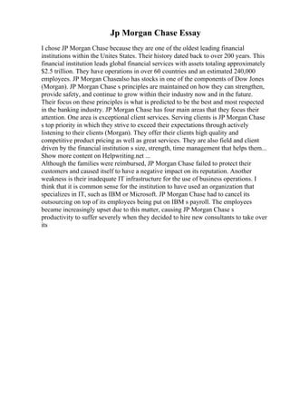 Jp Morgan Chase Essay
I chose JP Morgan Chase because they are one of the oldest leading financial
institutions within the Unites States. Their history dated back to over 200 years. This
financial institution leads global financial services with assets totaling approximately
$2.5 trillion. They have operations in over 60 countries and an estimated 240,000
employees. JP Morgan Chasealso has stocks in one of the components of Dow Jones
(Morgan). JP Morgan Chase s principles are maintained on how they can strengthen,
provide safety, and continue to grow within their industry now and in the future.
Their focus on these principles is what is predicted to be the best and most respected
in the banking industry. JP Morgan Chase has four main areas that they focus their
attention. One area is exceptional client services. Serving clients is JP Morgan Chase
s top priority in which they strive to exceed their expectations through actively
listening to their clients (Morgan). They offer their clients high quality and
competitive product pricing as well as great services. They are also field and client
driven by the financial institution s size, strength, time management that helps them...
Show more content on Helpwriting.net ...
Although the families were reimbursed, JP Morgan Chase failed to protect their
customers and caused itself to have a negative impact on its reputation. Another
weakness is their inadequate IT infrastructure for the use of business operations. I
think that it is common sense for the institution to have used an organization that
specializes in IT, such as IBM or Microsoft. JP Morgan Chase had to cancel its
outsourcing on top of its employees being put on IBM s payroll. The employees
became increasingly upset due to this matter, causing JP Morgan Chase s
productivity to suffer severely when they decided to hire new consultants to take over
its
 