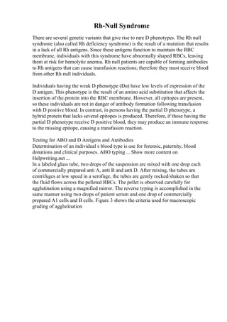 Rh-Null Syndrome
There are several genetic variants that give rise to rare D phenotypes. The Rh null
syndrome (also called Rh deficiency syndrome) is the result of a mutation that results
in a lack of all Rh antigens. Since these antigens function to maintain the RBC
membrane, individuals with this syndrome have abnormally shaped RBCs, leaving
them at risk for hemolytic anemia. Rh null patients are capable of forming antibodies
to Rh antigens that can cause transfusion reactions; therefore they must receive blood
from other Rh null individuals.
Individuals having the weak D phenotype (Du) have low levels of expression of the
D antigen. This phenotype is the result of an amino acid substitution that affects the
insertion of the protein into the RBC membrane. However, all epitopes are present,
so these individuals are not in danger of antibody formation following transfusion
with D positive blood. In contrast, in persons having the partial D phenotype, a
hybrid protein that lacks several epitopes is produced. Therefore, if those having the
partial D phenotype receive D positive blood, they may produce an immune response
to the missing epitope, causing a transfusion reaction.
Testing for ABO and D Antigens and Antibodies
Determination of an individual s blood type is use for forensic, paternity, blood
donations and clinical purposes. ABO typing ... Show more content on
Helpwriting.net ...
In a labeled glass tube, two drops of the suspension are mixed with one drop each
of commercially prepared anti A, anti B and anti D. After mixing, the tubes are
centrifuges at low speed in a serofuge, the tubes are gently rocked/shaken so that
the fluid flows across the pelleted RBCs. The pellet is observed carefully for
agglutination using a magnified mirror. The reverse typing is accomplished in the
same manner using two drops of patient serum and one drop of commercially
prepared A1 cells and B cells. Figure 3 shows the criteria used for macroscopic
grading of agglutination
 