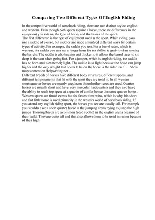 Comparing Two Different Types Of English Riding
In the competitive world of horseback riding, there are two distinct styles: english
and western. Even though both sports require a horse, there are differences in the
equipment you ride in, the type of horse, and the basics of the sport.
The first difference is the type of equipment used in the sport. When riding, you
use a saddle of course, but saddles are made a hundred different ways for certain
types of activity. For example, the saddle you use. For a barrel racer, which is
western, the saddle you use has a longer horn for the ability to grab it when turning
the barrels. The saddle is also heavier and thicker so it allows the barrel racer to sit
deep in the seat when going fast. For a jumper, which is english riding, the saddle
has no horn and is extremely light. The saddle is so light because the horse can jump
higher and the only weight that needs to be on the horse is the rider itself. ... Show
more content on Helpwriting.net ...
Different breeds of horses have different body structures, different speeds, and
different temperaments that fit with the sport they are used in. In all western
sports quarter horses are mainly used even though other types are used. Quarter
horses are usually short and have very muscular hindquarters and they also have
the ability to reach top speed at a quarter of a mile, hence the name quarter horse .
Western sports are timed events but the fastest time wins, which is why this short
and fast little horse is used primarily in the western world of horseback riding. If
you attend any english riding sport, the horses you see are usually tall. For example
you wouldn t see a short quarter horse in the jumping arena trying to jump the high
jumps. Thoroughbreds are a common breed spotted in the english arena because of
their build. They are quite tall and that also allows them to be used in racing because
of their high
 