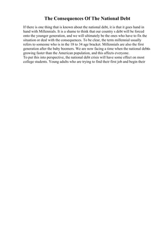 The Consequences Of The National Debt
If there is one thing that is known about the national debt, it is that it goes hand in
hand with Millennials. It is a shame to think that our country s debt will be forced
onto the younger generation, and we will ultimately be the ones who have to fix the
situation or deal with the consequences. To be clear, the term millennial usually
refers to someone who is in the 18 to 34 age bracket. Millennials are also the first
generation after the baby boomers. We are now facing a time when the national debtis
growing faster than the American population, and this affects everyone.
To put this into perspective, the national debt crisis will have some effect on most
college students. Young adults who are trying to find their first job and begin their
 