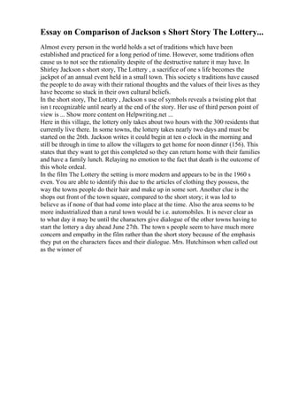 Essay on Comparison of Jackson s Short Story The Lottery...
Almost every person in the world holds a set of traditions which have been
established and practiced for a long period of time. However, some traditions often
cause us to not see the rationality despite of the destructive nature it may have. In
Shirley Jackson s short story, The Lottery , a sacrifice of one s life becomes the
jackpot of an annual event held in a small town. This society s traditions have caused
the people to do away with their rational thoughts and the values of their lives as they
have become so stuck in their own cultural beliefs.
In the short story, The Lottery , Jackson s use of symbols reveals a twisting plot that
isn t recognizable until nearly at the end of the story. Her use of third person point of
view is ... Show more content on Helpwriting.net ...
Here in this village, the lottery only takes about two hours with the 300 residents that
currently live there. In some towns, the lottery takes nearly two days and must be
started on the 26th. Jackson writes it could begin at ten o clock in the morning and
still be through in time to allow the villagers to get home for noon dinner (156). This
states that they want to get this completed so they can return home with their families
and have a family lunch. Relaying no emotion to the fact that death is the outcome of
this whole ordeal.
In the film The Lottery the setting is more modern and appears to be in the 1960 s
even. You are able to identify this due to the articles of clothing they possess, the
way the towns people do their hair and make up in some sort. Another clue is the
shops out front of the town square, compared to the short story; it was led to
believe as if none of that had come into place at the time. Also the area seems to be
more industrialized than a rural town would be i.e. automobiles. It is never clear as
to what day it may be until the characters give dialogue of the other towns having to
start the lottery a day ahead June 27th. The town s people seem to have much more
concern and empathy in the film rather than the short story because of the emphasis
they put on the characters faces and their dialogue. Mrs. Hutchinson when called out
as the winner of
 