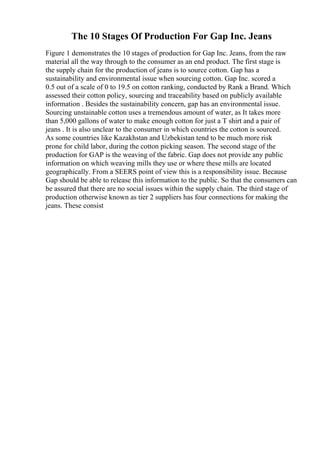 The 10 Stages Of Production For Gap Inc. Jeans
Figure 1 demonstrates the 10 stages of production for Gap Inc. Jeans, from the raw
material all the way through to the consumer as an end product. The first stage is
the supply chain for the production of jeans is to source cotton. Gap has a
sustainability and environmental issue when sourcing cotton. Gap Inc. scored a
0.5 out of a scale of 0 to 19.5 on cotton ranking, conducted by Rank a Brand. Which
assessed their cotton policy, sourcing and traceability based on publicly available
information . Besides the sustainability concern, gap has an environmental issue.
Sourcing unstainable cotton uses a tremendous amount of water, as It takes more
than 5,000 gallons of water to make enough cotton for just a T shirt and a pair of
jeans . It is also unclear to the consumer in which countries the cotton is sourced.
As some countries like Kazakhstan and Uzbekistan tend to be much more risk
prone for child labor, during the cotton picking season. The second stage of the
production for GAP is the weaving of the fabric. Gap does not provide any public
information on which weaving mills they use or where these mills are located
geographically. From a SEERS point of view this is a responsibility issue. Because
Gap should be able to release this information to the public. So that the consumers can
be assured that there are no social issues within the supply chain. The third stage of
production otherwise known as tier 2 suppliers has four connections for making the
jeans. These consist
 