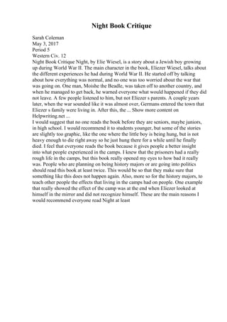 Night Book Critique
Sarah Coleman
May 3, 2017
Period 5
Western Civ. 12
Night Book Critique Night, by Elie Wiesel, is a story about a Jewish boy growing
up during World War II. The main character in the book, Eliezer Wiesel, talks about
the different experiences he had during World War II. He started off by talking
about how everything was normal, and no one was too worried about the war that
was going on. One man, Moishe the Beadle, was taken off to another country, and
when he managed to get back, he warned everyone what would happened if they did
not leave. A few people listened to him, but not Eliezer s parents. A couple years
later, when the war sounded like it was almost over, Germans entered the town that
Eliezer s family were living in. After this, the ... Show more content on
Helpwriting.net ...
I would suggest that no one reads the book before they are seniors, maybe juniors,
in high school. I would recommend it to students younger, but some of the stories
are slightly too graphic, like the one where the little boy is being hung, but is not
heavy enough to die right away so he just hung there for a while until he finally
died. I feel that everyone reads the book because it gives people a better insight
into what people experienced in the camps. I knew that the prisoners had a really
rough life in the camps, but this book really opened my eyes to how bad it really
was. People who are planning on being history majors or are going into politics
should read this book at least twice. This would be so that they make sure that
something like this does not happen again. Also, more so for the history majors, to
teach other people the effects that living in the camps had on people. One example
that really showed the effect of the camp was at the end when Eliezer looked at
himself in the mirror and did not recognize himself. These are the main reasons I
would recommend everyone read Night at least
 