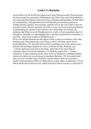 Locke Vs Berkeley
In the Mind or In the World? Do objects exist in the Physical world? This discussion
has been around for generations. Philosophers like John Locke and George Berkeley
have presented their theories about the basics of human understanding, but both ideas
are contradicting. Although both Locke and Berkeley proved their position on
whether primary qualities and secondary qualities exist in the real world, Locke has
provided a more coherent argument. In Locke s essay, An Essay Concerning Human
Understanding, he explains where and how one s knowledge was formed. He
reiterates that Whatsoever the Mindperceives in it self, or is the immediate object of
Perception, Thought, or Understanding, that I call Idea; and the Power to produce in
any Idea... Show more content on Helpwriting.net ...
He as well said that humans are like objects when it comes to existence, God s idea.
Berkeley said, This perceiving, active being is what I call mind, spirit, soul or
myself (Berkeley, 55). Since he believes that everything exists in the mind, Locke s
primary and secondary qualities are only a collection of idea. Berkeley says,
...Colours and tastes exist only in the mind...and to prove the same thing of
extension, figure and motion (Berkeley, 57). Berkeley argues that ... Various
sensations, or ideas imprinted on the sense, however blended or combined together,
cannot exist otherwise in a mind perceiving them (Berkeley, 55). He explains that
ideas can only resemble ideas, therefore, external objects does not exist since it
cannot create perception. When we think about a certain object, to Berkeley, it is not
that he thinks that it does not exist, rather he believes that it is merely a collection of
 