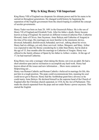 Why Is King Henry Viii Important
King Henry VIII of England was desperate for ultimate power and for his name to be
carried on throughout generations. He changed world history by beginning the
separation of the English government from the church hoping to establish the concept
of secular governments.
Henry Tudor was born on June 28, 1491 in the Greenwich Palace. He is the son of
Henry VII of England and Elizabeth York. After his father s death, Henry became
known as king of England. He married six different women (Catherine Parr, Catherine
Howard, Anne of Cleves, Jane Seymour, Anne Boleyn, and Catherine of Aragon) in
the time of his reign. His marriages are most familiar in the mnemonic device,
divorced, beheaded, died/divorced, beheaded, survived , talking about his wives.
Henry had six siblings, yet only three survived: Arthur, Margaret, and Mary. Arthur
was expected to take the throne considering he is older than Henry, but he died at
the age of 15, four months after his marriage to Catherine of Aragon. Henry was
offered to the family alliance of Spain by his father to Arthur s widow. At the age of
17, he had married Catherine.
King Henry was only a teenager when taking the throne, not even an adult. He had a
short attention span and no inclination to accomplish any hard work. Henry had
known about all the issues and new information ... Show more content on
Helpwriting.net ...
Henry was Roman Catholic and Roman Catholic s believed in marriage for life, this
put him in a tough position. The pope could excommunicate him, meaning his soul
could never get to Heaven. Henry had the Archbishop grant him a divorce so he
could marry Anne Boleyn. He declared himself as the supreme head of the Church of
England after the Christian church separated, in 1534, by the Act of Parliament. This
made the church separated from the pope and not under Rome s power anymore. This
started the English
 