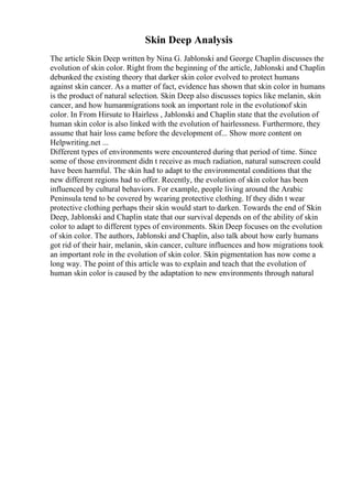 Skin Deep Analysis
The article Skin Deep written by Nina G. Jablonski and George Chaplin discusses the
evolution of skin color. Right from the beginning of the article, Jablonski and Chaplin
debunked the existing theory that darker skin color evolved to protect humans
against skin cancer. As a matter of fact, evidence has shown that skin color in humans
is the product of natural selection. Skin Deep also discusses topics like melanin, skin
cancer, and how humanmigrations took an important role in the evolutionof skin
color. In From Hirsute to Hairless , Jablonski and Chaplin state that the evolution of
human skin color is also linked with the evolution of hairlessness. Furthermore, they
assume that hair loss came before the development of... Show more content on
Helpwriting.net ...
Different types of environments were encountered during that period of time. Since
some of those environment didn t receive as much radiation, natural sunscreen could
have been harmful. The skin had to adapt to the environmental conditions that the
new different regions had to offer. Recently, the evolution of skin color has been
influenced by cultural behaviors. For example, people living around the Arabic
Peninsula tend to be covered by wearing protective clothing. If they didn t wear
protective clothing perhaps their skin would start to darken. Towards the end of Skin
Deep, Jablonski and Chaplin state that our survival depends on of the ability of skin
color to adapt to different types of environments. Skin Deep focuses on the evolution
of skin color. The authors, Jablonski and Chaplin, also talk about how early humans
got rid of their hair, melanin, skin cancer, culture influences and how migrations took
an important role in the evolution of skin color. Skin pigmentation has now come a
long way. The point of this article was to explain and teach that the evolution of
human skin color is caused by the adaptation to new environments through natural
 