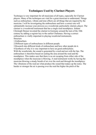 Techniques Used by Clarinet Players
Technique is very important for all musicians of all types, especially for Clarinet
players. Many of the techniques are vital for a great musician to understand. Things
such as embouchure, vibrato and tone effects are all things that are required by the
musician. I will be investigating the embouchure and how a correct one will
substantially increase your prowess as a woodwind, particularly clarinet, player. The
clarinet is a woodwind instrument that has a single reed mouthpiece. Johann
Christoph Denner invented the clarinet in Germany around the turn of the 18th
century by adding a register key to the earlier Chalumea. Having a correct
embouchure is vitally important to playing woodwind instruments.
Structure
1.Embouchure.
2.Different types of embouchures in different people.
3.Research into different kinds of embouchure and how other people do it.
4.Synthesis of why it is very important to have an good embouchure.
With the woodwinds, the sound is generated by a reed and not with the lips. The
embouchure is therefore based on sealing the area around the reed and the
mouthpiece. This makes sure that there is no air escaping from either side of the
mouthpiece when the musician is blowing. A reed instrument works by having the
musician blowing a steady breath of air over the reed and through the mouthpiece.
The vibrations of the reed are what produce the sound that makes up the notes. The
harder or stronger the air is passing over the reed the higher the pitch of the
 