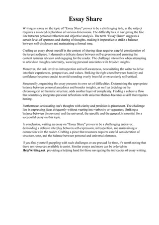 Essay Share
Writing an essay on the topic of "Essay Share" proves to be a challenging task, as the subject
requires a nuanced exploration of various dimensions. The difficulty lies in navigating the fine
line between personal reflection and objective analysis. The term "Essay Share" suggests a
certain level of openness and sharing of thoughts, making it imperative to strike a balance
between self-disclosure and maintaining a formal tone.
Crafting an essay about oneself in the context of sharing ideas requires careful consideration of
the target audience. It demands a delicate dance between self-expression and ensuring the
content remains relevant and engaging for the reader. The challenge intensifies when attempting
to articulate thoughts coherently, weaving personal anecdotes with broader insights.
Moreover, the task involves introspection and self-awareness, necessitating the writer to delve
into their experiences, perspectives, and values. Striking the right chord between humility and
confidence becomes crucial to avoid sounding overly boastful or excessively self-critical.
Structurally, organizing the essay presents its own set of difficulties. Determining the appropriate
balance between personal anecdotes and broader insights, as well as deciding on the
chronological or thematic structure, adds another layer of complexity. Finding a cohesive flow
that seamlessly integrates personal reflections with universal themes becomes a skill that requires
honing.
Furthermore, articulating one's thoughts with clarity and precision is paramount. The challenge
lies in expressing ideas eloquently without veering into verbosity or vagueness. Striking a
balance between the personal and the universal, the specific and the general, is essential for a
successful essay on this topic.
In conclusion, writing an essay on "Essay Share" proves to be a challenging endeavor,
demanding a delicate interplay between self-expression, introspection, and maintaining a
connection with the reader. Crafting a piece that resonates requires careful consideration of
structure, tone, and the balance between personal and universal elements.
If you find yourself grappling with such challenges or are pressed for time, it's worth noting that
there are resources available to assist. Similar essays and more can be ordered on
HelpWriting.net, providing a helping hand for those navigating the intricacies of essay writing.
Essay Share Essay Share
 