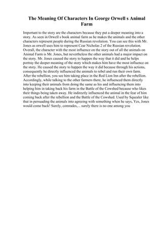 The Meaning Of Characters In George Orwell s Animal
Farm
Important to the story are the characters because they put a deeper meaning into a
story. As seen in Orwell s book animal farm as he makes the animals and the other
characters represent people during the Russian revolution. You can see this with Mr.
Jones as orwell uses him to represent Czar Nicholas 2 of the Russian revolution.
Overall, the character with the most influence on the story out of all the animals on
Animal Farm is Mr. Jones, but nevertheless the other animals had a major impact on
the story. Mr. Jones caused the story to happen the way that it did and he helps
portray the deeper meaning of the story which makes him have the most influence on
the story. He caused the story to happen the way it did because through his actions,
consequently he directly influenced the animals to rebel and run their own farm.
After the rebellion, you see him taking place in the Red Lion Inn after the rebellion.
Accordingly, while talking to the other farmers there, he influenced them directly
into keeping their animals from doing the same as his and influencing them into
helping him in taking back his farm in the Battle of the Cowshed because who likes
their things being taken away. He indirectly influenced the animal in the fear of him
coming back after the rebellion and the Battle of the Cowshed. Used by Squealer like
that in persuading the animals into agreeing with something when he says, Yes, Jones
would come back! Surely, comrades,... surely there is no one among you
 