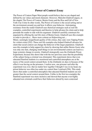 Power of Context Essay
The Power of Context Paper Most people would believe that we are shaped and
defined by our values and moral character. However, Malcolm Gladwell argues, in
the chapter The Power of Context, Bernie Goetz and the Rise and Fall of New
York City Crime In other words, The Power of Context is the social setting and or
the environment around you and how it affects your behavior. Anticipating
resistance from the reader Gladwell uses rhetorical strategies such as real life
examples, controlled experiments and theories to help advance his claim and to help
persuade the reader to side with his argument. Gladwell carefully constructs his
argument by offering the real life story of Bernie Goetz. Gladwell uses this example
in order to provide a... Show more content on Helpwriting.net ...
Minor, seemingly insignificant quality of life crimes, they said, were Tipping Points
for violent crime (292). These real life examples also helped Gladwell advance his
claim that social context can change the behavior of the larger population. Gladwell
uses this example to help support his claim by showing that unlike Bernie Goetz who
was only one man, changing small things in our environmental context can lead to a
large systemic change in society. Gladwell strategically uses the Zimbardo Prison
Experiment, because this shows that with the two previous cases that the possibility
of the subject being a criminal was eliminated. This experiment shows that even
educated Stanford students in a monitored and controlled atmosphere are at the
mercy of the social context around them. In the Zimbardo six days in because of the
effect it was having on the prisoners. I realize now, one prisoner said after the
experiment was over, that no matter how together I thought I was in my head, my
prison behavior was often less under my control than I realized (296). This study
shows that under a controlled atmosphere that educated Stanford students are not
greater than the social context around them. Unlike in the first two examples the
Stanford experiment was more inclusive and showed that anyone even highly
educated non criminals could have their behaviors altered by mere contextual
 