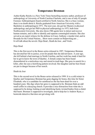Temperance Brennan
Author Kathy Reichs is a New York Times bestselling mystery author, professor of
anthropology at University of North Carolina Charlotte, and is one of only 82 people
Forensic Anthropologists board certified in North America. She is a busy woman,
there is no doubt about it. Reichs graduated from American University with a
Bachelors in anthropologyin 1971. The next year, she got her Masters in physical
anthropology and got her PhD in physical anthropology in 1975, both from
Northwestern University. She also shows FBI agents how to detect and recover
human remains, and is able to identify and separate commingled remains. She also
served as an expert witness for the defense in Casey Anthony s murder trial, and in
Rwanda for the United Nations... Show more content on Helpwriting.net ...
It will talk about the novels: Deja Dead , Death du Jour , and Virals .
Deja Dead
This is the first novel in the Bones series released in 1997. Temperance Brennan
has devoted her life to justice, even for people that she did not know. A year ago,
she left behind a bad marriage in North Carolina, and her work has made it hard for
her to get to know the town of Quebec. A female corpse has been found
dismembered in a meticulous way and stored in trash bags. She goes in search for a
killer, after she sees a horrifying pattern involved. Her daughter and her best friend
are put in danger because of her search.
Death du Jour
This is the second novel in the Bones series released in 1999. It is a cold winter in
Quebec and Temperance Brennan has gone digging for bones, this time for Sister
Elisabeth, who is a candidate for sainthood as she has been dead for over a
hundred years. She digs where her grave is supposed to be. Brennan finds an odd
small coffin in a decaying church. It provides a nice distraction from what she is
supposed to be doing; looking at and identifying burnt, twisted bodies from a chalet
that burnt. Brennan is supposed to investigate, and to help her is Andrew Ryan, a
homicide detective that does not get along with
 