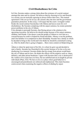Civil Disobedience In Crito
In Crito, Socrates makes a strong claim about the existence of a social contract
amongst the state and its citizens. He believes that by choosing to live and flourish
in a society you are tactically agreeing to always follow their laws. This mutual
agreement is like an eye for an eye, the citizens obey the laws and the government
guarantees protection. In this essay, I will argue that the court s wrongful verdict
breaks the social contract Socrateshas with Athens and leaves room for civil
disobedience. By Socrates complying with his unjust sentence, he creates potential
power problems in the city of Athens.
Crito attempts to persuade Socrates, that fleeing prison is the solution to his
upcoming execution. He believes he should escape because of his unjust sentence,
children, and friends. Crito doesn t want the people of Athens to view him as a
coward because he could ve helped his friend and didn t. Money is not the problem,
and Crito belittles it in comparison to their friendship. Socrates has a family in which
he decided to bring to this world and Crito thinks he should be committed to doing
so. After his death what is going to happen ... Show more content on Helpwriting.net
...
Athens is where he spent most of his life, it is where he grew up and decided to
start a family. Socrates has flourished in this society because of its law so he sees
disobeying it as immoral. Socrates thinks that his escape from prison would harm
the city of Athens and its laws. He thinks the effects will be negative such as: chaos,
defiance, and other prison breakouts. I agree with Socrates that a city is destroyed if
the verdicts of its courts have no force, but are nullified and set at naught by private
individuals (Plato, 432). We have to live in a place where good behavior is
encouraged and punishments are enforced and emphasized. This claim becomes
controversial when examining the negative effects of abiding by unjust
 