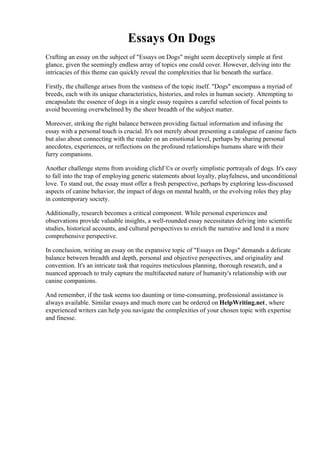 Essays On Dogs
Crafting an essay on the subject of "Essays on Dogs" might seem deceptively simple at first
glance, given the seemingly endless array of topics one could cover. However, delving into the
intricacies of this theme can quickly reveal the complexities that lie beneath the surface.
Firstly, the challenge arises from the vastness of the topic itself. "Dogs" encompass a myriad of
breeds, each with its unique characteristics, histories, and roles in human society. Attempting to
encapsulate the essence of dogs in a single essay requires a careful selection of focal points to
avoid becoming overwhelmed by the sheer breadth of the subject matter.
Moreover, striking the right balance between providing factual information and infusing the
essay with a personal touch is crucial. It's not merely about presenting a catalogue of canine facts
but also about connecting with the reader on an emotional level, perhaps by sharing personal
anecdotes, experiences, or reflections on the profound relationships humans share with their
furry companions.
Another challenge stems from avoiding clichГ©s or overly simplistic portrayals of dogs. It's easy
to fall into the trap of employing generic statements about loyalty, playfulness, and unconditional
love. To stand out, the essay must offer a fresh perspective, perhaps by exploring less-discussed
aspects of canine behavior, the impact of dogs on mental health, or the evolving roles they play
in contemporary society.
Additionally, research becomes a critical component. While personal experiences and
observations provide valuable insights, a well-rounded essay necessitates delving into scientific
studies, historical accounts, and cultural perspectives to enrich the narrative and lend it a more
comprehensive perspective.
In conclusion, writing an essay on the expansive topic of "Essays on Dogs" demands a delicate
balance between breadth and depth, personal and objective perspectives, and originality and
convention. It's an intricate task that requires meticulous planning, thorough research, and a
nuanced approach to truly capture the multifaceted nature of humanity's relationship with our
canine companions.
And remember, if the task seems too daunting or time-consuming, professional assistance is
always available. Similar essays and much more can be ordered on HelpWriting.net, where
experienced writers can help you navigate the complexities of your chosen topic with expertise
and finesse.
Essays On Dogs Essays On Dogs
 