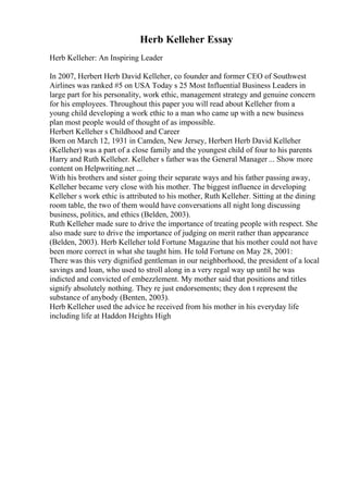 Herb Kelleher Essay
Herb Kelleher: An Inspiring Leader
In 2007, Herbert Herb David Kelleher, co founder and former CEO of Southwest
Airlines was ranked #5 on USA Today s 25 Most Influential Business Leaders in
large part for his personality, work ethic, management strategy and genuine concern
for his employees. Throughout this paper you will read about Kelleher from a
young child developing a work ethic to a man who came up with a new business
plan most people would of thought of as impossible.
Herbert Kelleher s Childhood and Career
Born on March 12, 1931 in Camden, New Jersey, Herbert Herb David Kelleher
(Kelleher) was a part of a close family and the youngest child of four to his parents
Harry and Ruth Kelleher. Kelleher s father was the General Manager ... Show more
content on Helpwriting.net ...
With his brothers and sister going their separate ways and his father passing away,
Kelleher became very close with his mother. The biggest influence in developing
Kelleher s work ethic is attributed to his mother, Ruth Kelleher. Sitting at the dining
room table, the two of them would have conversations all night long discussing
business, politics, and ethics (Belden, 2003).
Ruth Kelleher made sure to drive the importance of treating people with respect. She
also made sure to drive the importance of judging on merit rather than appearance
(Belden, 2003). Herb Kelleher told Fortune Magazine that his mother could not have
been more correct in what she taught him. He told Fortune on May 28, 2001:
There was this very dignified gentleman in our neighborhood, the president of a local
savings and loan, who used to stroll along in a very regal way up until he was
indicted and convicted of embezzlement. My mother said that positions and titles
signify absolutely nothing. They re just endorsements; they don t represent the
substance of anybody (Benten, 2003).
Herb Kelleher used the advice he received from his mother in his everyday life
including life at Haddon Heights High
 