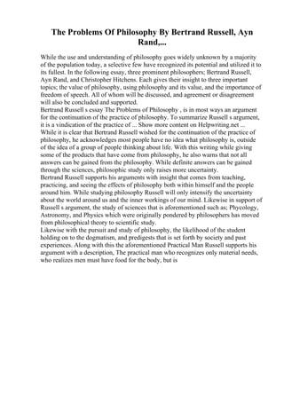 The Problems Of Philosophy By Bertrand Russell, Ayn
Rand,...
While the use and understanding of philosophy goes widely unknown by a majority
of the population today, a selective few have recognized its potential and utilized it to
its fullest. In the following essay, three prominent philosophers; Bertrand Russell,
Ayn Rand, and Christopher Hitchens. Each gives their insight to three important
topics; the value of philosophy, using philosophy and its value, and the importance of
freedom of speech. All of whom will be discussed, and agreement or disagreement
will also be concluded and supported.
Bertrand Russell s essay The Problems of Philosophy , is in most ways an argument
for the continuation of the practice of philosophy. To summarize Russell s argument,
it is a vindication of the practice of ... Show more content on Helpwriting.net ...
While it is clear that Bertrand Russell wished for the continuation of the practice of
philosophy, he acknowledges most people have no idea what philosophy is, outside
of the idea of a group of people thinking about life. With this writing while giving
some of the products that have come from philosophy, he also warns that not all
answers can be gained from the philosophy. While definite answers can be gained
through the sciences, philosophic study only raises more uncertainty.
Bertrand Russell supports his arguments with insight that comes from teaching,
practicing, and seeing the effects of philosophy both within himself and the people
around him. While studying philosophy Russell will only intensify the uncertainty
about the world around us and the inner workings of our mind. Likewise in support of
Russell s argument, the study of sciences that is aforementioned such as; Phycology,
Astronomy, and Physics which were originally pondered by philosophers has moved
from philosophical theory to scientific study.
Likewise with the pursuit and study of philosophy, the likelihood of the student
holding on to the dogmatism, and predigests that is set forth by society and past
experiences. Along with this the aforementioned Practical Man Russell supports his
argument with a description, The practical man who recognizes only material needs,
who realizes men must have food for the body, but is
 