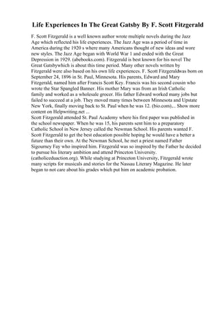 Life Experiences In The Great Gatsby By F. Scott Fitzgerald
F. Scott Fitzgerald is a well known author wrote multiple novels during the Jazz
Age which reflected his life experiences. The Jazz Age was a period of time in
America during the 1920 s where many Americans thought of new ideas and wore
new styles. The Jazz Age began with World War 1 and ended with the Great
Depression in 1929. (abebooks.com). Fitzgerald is best known for his novel The
Great Gatsbywhich is about this time period. Many other novels written by
Fitzgerald were also based on his own life experiences. F. Scott Fitzgeraldwas born on
September 24, 1896 in St. Paul, Minnesota. His parents, Edward and Mary
Fitzgerald, named him after Francis Scott Key. Francis was his second cousin who
wrote the Star Spangled Banner. His mother Mary was from an Irish Catholic
family and worked as a wholesale grocer. His father Edward worked many jobs but
failed to succeed at a job. They moved many times between Minnesota and Upstate
New York, finally moving back to St. Paul when he was 12. (bio.com).... Show more
content on Helpwriting.net ...
Scott Fitzgerald attended St. Paul Academy where his first paper was published in
the school newspaper. When he was 15, his parents sent him to a preparatory
Catholic School in New Jersey called the Newman School. His parents wanted F.
Scott Fitzgerald to get the best education possible hoping he would have a better a
future than their own. At the Newman School, he met a priest named Father
Sigourney Fay who inspired him. Fitzgerald was so inspired by the Father he decided
to pursue his literary ambition and attend Princeton University.
(catholiceduaction.org). While studying at Princeton University, Fitzgerald wrote
many scripts for musicals and stories for the Nassau Literary Magazine. He later
began to not care about his grades which put him on academic probation.
 