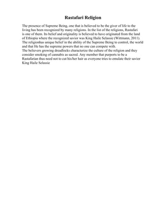 Rastafari Religion
The presence of Supreme Being, one that is believed to be the giver of life to the
living has been recognized by many religions. In the list of the religions, Rastafari
is one of them. Its belief and originality is believed to have originated from the land
of Ethiopia where the recognized savior was King Haile Selassie (Wittmann, 2011).
The religionhas unique belief in the ability of the Supreme Being to control, the world
and that He has the supreme powers that no one can compete with.
The believers growing dreadlocks characterize the culture of the religion and they
consider smoking of cannabis as sacred. Any member that purports to be a
Rastafarian thus need not to cut his/her hair as everyone tries to emulate their savior
King Haile Selassie
 