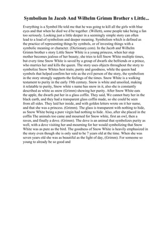 Symbolism In Jacob And Wilhelm Grimm Brother s Little...
Everything is a Symbol He told me that he was going to kill all the girls with blue
eyes and that when he died we d be together. (Willett), some people take being a fan
too seriously. Looking just a little deeper in a seemingly simple story can often
lead to a load of symbolism and deeper meaning. Symbolism which is defined as
the practice of representing things by symbols, or of investing things with a
symbolic meaning or character. (Dictionary.com). In the Jacob and Wilhelm
Grimm brother s story Little Snow White is a young princess, when her step
mother becomes jealous of her beauty; she tries to kill Snow White multiple times,
but every time Snow White is saved by a group of dwarfs she befriends or a prince,
who marries her and kills the queen. The story uses objects throughout the story to
symbolize Snow Whites best traits; purity and goodness, while the queen had
symbols that helped confirm her role as the evil person of the story, the symbolism
in the story strongly supports the feelings of the times. Snow White is a walking
testament to purity in the early 19th century. Snow is white and unsoiled, making
it relatable to purity, Snow white s name has snow in it, also she is constantly
described as white as snow (Grimm) showing her purity. After Snow White eats
the apple, the dwarfs put her in a glass coffin. They said, We cannot bury her in the
black earth, and they had a transparent glass coffin made, so she could be seen
from all sides. They laid her inside, and with golden letters wrote on it her name,
and that she was a princess. (Grimm). The glass is transparent with nothing to hide,
as Snow White being a pure virgin had nothing to hide. Also, after she placed in the
coffin The animals too came and mourned for Snow white, first an owl, then a
raven, and finally a dove. (Grimm). The dove is an animal that symbolizes purity as
well, with a dove visiting her and mourning for her would symbolizing that Snow
White was as pure as the bird. The goodness of Snow White is heavily emphasized in
the story even though she is only said to be 7 years old at the time. When she was
seven years old she was as beautiful as the light of day, (Grimm). For someone so
young to already be so good and
 