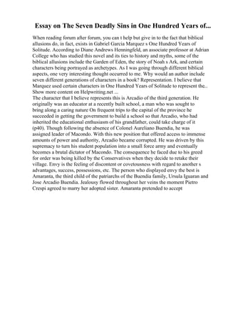 Essay on The Seven Deadly Sins in One Hundred Years of...
When reading forum after forum, you can t help but give in to the fact that biblical
allusions do, in fact, exists in Gabriel Garcia Marquez s One Hundred Years of
Solitude. According to Diane Andrews Henningfeld, an associate professor at Adrian
College who has studied this novel and its ties to history and myths, some of the
biblical allusions include the Garden of Eden, the story of Noah s Ark, and certain
characters being portrayed as archetypes. As I was going through different biblical
aspects, one very interesting thought occurred to me. Why would an author include
seven different generations of characters in a book? Representation. I believe that
Marquez used certain characters in One Hundred Years of Solitude to represent the...
Show more content on Helpwriting.net ...
The character that I believe represents this is Arcadio of the third generation. He
originally was an educator at a recently built school, a man who was sought to
bring along a caring nature On frequent trips to the capital of the province he
succeeded in getting the government to build a school so that Arcadio, who had
inherited the educational enthusiasm of his grandfather, could take charge of it
(p40). Though following the absence of Colonel Aureliano Buendia, he was
assigned leader of Macondo. With this new position that offered access to immense
amounts of power and authority, Arcadio became corrupted. He was driven by this
supremacy to turn his student population into a small force army and eventually
becomes a brutal dictator of Macondo. The consequence he faced due to his greed
for order was being killed by the Conservatives when they decide to retake their
village. Envy is the feeling of discontent or covetousness with regard to another s
advantages, success, possessions, etc. The person who displayed envy the best is
Amaranta, the third child of the patriarchs of the Buendia family, Ursula Iguaran and
Jose Arcadio Buendia. Jealousy flowed throughout her veins the moment Pietro
Crespi agreed to marry her adopted sister. Amaranta pretended to accept
 