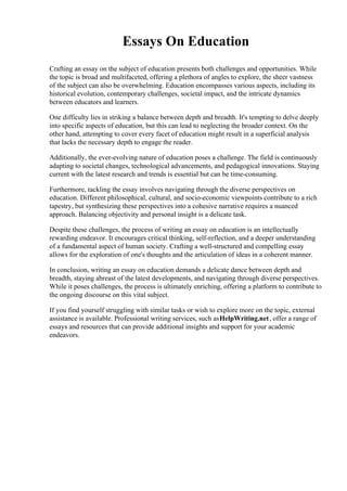 Essays On Education
Crafting an essay on the subject of education presents both challenges and opportunities. While
the topic is broad and multifaceted, offering a plethora of angles to explore, the sheer vastness
of the subject can also be overwhelming. Education encompasses various aspects, including its
historical evolution, contemporary challenges, societal impact, and the intricate dynamics
between educators and learners.
One difficulty lies in striking a balance between depth and breadth. It's tempting to delve deeply
into specific aspects of education, but this can lead to neglecting the broader context. On the
other hand, attempting to cover every facet of education might result in a superficial analysis
that lacks the necessary depth to engage the reader.
Additionally, the ever-evolving nature of education poses a challenge. The field is continuously
adapting to societal changes, technological advancements, and pedagogical innovations. Staying
current with the latest research and trends is essential but can be time-consuming.
Furthermore, tackling the essay involves navigating through the diverse perspectives on
education. Different philosophical, cultural, and socio-economic viewpoints contribute to a rich
tapestry, but synthesizing these perspectives into a cohesive narrative requires a nuanced
approach. Balancing objectivity and personal insight is a delicate task.
Despite these challenges, the process of writing an essay on education is an intellectually
rewarding endeavor. It encourages critical thinking, self-reflection, and a deeper understanding
of a fundamental aspect of human society. Crafting a well-structured and compelling essay
allows for the exploration of one's thoughts and the articulation of ideas in a coherent manner.
In conclusion, writing an essay on education demands a delicate dance between depth and
breadth, staying abreast of the latest developments, and navigating through diverse perspectives.
While it poses challenges, the process is ultimately enriching, offering a platform to contribute to
the ongoing discourse on this vital subject.
If you find yourself struggling with similar tasks or wish to explore more on the topic, external
assistance is available. Professional writing services, such asHelpWriting.net, offer a range of
essays and resources that can provide additional insights and support for your academic
endeavors.
 