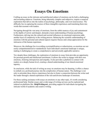 Essays On Emotions
Crafting an essay on the intricate and multifaceted subject of emotions can be both a challenging
and rewarding endeavor. Emotions, being inherently complex and subjective, require a nuanced
exploration that delves into the realms of psychology, philosophy, and even neuroscience. The
difficulty lies in capturing the essence of these intangible experiences and translating them into
words that resonate with readers.
Navigating through the vast array of emotions, from the subtle nuances of joy and contentment
to the depths of sorrow and despair, demands a keen understanding of human psychology.
Furthermore, delving into the cultural and societal influences on emotional expression adds
another layer of complexity to the writing process. Balancing the scientific understanding of
emotions with the personal and cultural aspects requires finesse and a deep appreciation for the
intricacies of the human experience.
Moreover, the challenge lies in avoiding oversimplification or reductionism, as emotions are not
easily compartmentalized or standardized. Each individual's emotional landscape is unique,
making it challenging to create a comprehensive and universally applicable narrative.
Yet, despite these challenges, the exploration of emotions in essay form provides an opportunity
for personal growth and intellectual enrichment. It allows the writer to engage with their own
emotions, fostering introspection and empathy. It also provides a platform to connect with
readers on a deeply human level, creating a shared understanding of our shared emotional
tapestry.
In conclusion, while the task of writing an essay on emotions may be daunting, it offers a chance
to embark on a profound journey into the complexities of human nature. The challenge is not
only to articulate these elusive experiences but also to foster a connection between the writer and
the reader through a shared exploration of the rich and diverse landscape of emotions.
For those seeking assistance with essays on emotions or any other topic, it's worth considering
professional help. Similar essays and a wide range of writing services can be explored and
ordered on platforms like HelpWriting.net, providing support for individuals navigating the
intricate world of academic and creative writing.
Essays On Emotions Essays On Emotions
 
