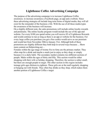 Lighthouse Coffee Advertising Campaign
The purpose of the advertising campaign is to increase Lighthouse Coffee
awareness. to increase awareness a Facebook page, an app and a website. Since
these advertising strategies all include long term forms of digital media, they will all
exist for the remainder of the business s life. With the use of all these media types
the awareness of the business will increase.
On a slightly different note, the sales promotions will include online loyalty rewards
and premiums. The online loyalty program would include the use of the app and
website. For every $100 you spend online you will receive $5 of Lighthouse Rewards
and would continue to run as long as there is an app or website for the business. For
every large coffee you purchase you get a free cookie would serve as our premium
and would last from November 30th to January 31st. Although both of these
promotions are slightly different they both help in several ways because ... Show
more content on Helpwriting.net ...
Females within the age range of twenty five to forty are the primary market. They
often stop for a drink and maybe a snack just to enjoy as they shop, or simply
because it is a daily habit. The secondary market contains two different sections of
people. Males within the ages of thirty and fifty. This section would be either
shopping with their wife or holiday shopping. Therefore, the section is rather small,
but there are enough people to target. The other section in this region includes
teenage girls ages thirteen to eighteen. These girls are at the mall regularly shopping
or hanging out with friends. They often buy drinks as they shop, which makes them
another portion of Lighthouse Coffee s target
 