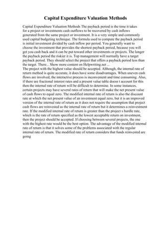 Capital Expenditure Valuation Methods
Capital Expenditure Valuation Methods The payback period is the time it takes
for a project or investments cash outflows to be recovered by cash inflows
generated from the same project or investment. It is a very simple and commonly
used capital budgeting technique. The formula used to compute the payback period
is initial investment divided by cash inflow per period. You generally want to
choose the investment that provides the shortest payback period, because you will
get you cash back and it can be put toward other investments or projects. The longer
the payback period the riskier it is. Top management will normally have a target
payback period. They should select the project that offers a payback period less than
the target. There... Show more content on Helpwriting.net ...
The project with the highest value should be accepted. Although, the internal rate of
return method is quite accurate, it does have some disadvantages. When uneven cash
flows are involved, the interactive process is inconvenient and time consuming. Also,
if there are fractional interest rates and a present value table doesn t account for this
then the internal rate of return will be difficult to determine. In some instances,
certain projects may have several rates of return that will make the net present value
of cash flows to equal zero. The modified internal rate of return is also the discount
rate at which the net present value of an investment equal zero, but it is an improved
version of the internal rate of return as it does not require the assumption that project
cash flows are reinvested as the internal rate of return but it determines a reinvestment
rate. If the modified internal rate of return is greater than the project s hurdle rate,
which is the rate of return specified as the lowest acceptable return on investment,
then the project should be accepted. If choosing between several projects, the one
with the highest rate would be the best option. The advantage of the modified internal
rate of return is that it solves some of the problems associated with the regular
internal rate of return. The modified rate of return considers that funds reinvested are
going
 