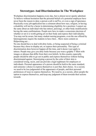 Stereotypes And Discrimination In The Workplace
Workplace discrimination happens every day, but is almost never openly admitted.
To believe without hesitation that the personal beliefs of a potential employee have
never been the reason to deny a person a job is naГЇve, or even a sign of ignorance.
Practically every job application has a comment about how race, religion, or having
a disability will not be a factor in determining eligibility for a position; I cannot say
the same about an individual who has tattoos, piercings, or other body modifications
having the same confirmations. People now have to make a conscience decision of
whether or not it is worth getting art on their body and express their individuality.
You may not be aware, but many student nursing programs, even the one offered by
Quinsigamond, require the students to have their... Show more content on
Helpwriting.net ...
No one should have to deal with dirty looks, or being suspected of being a criminal
because they chose to display art, or express their personality. This type of
discrimination does however happen all the time, and it doesn t just apply to
tattoos. People may give you dirty looks because you wear a graphic T Shirt with
images or phrases that differ from their own beliefs. In this country especially
people should be able to go out in public and express themselves without feeling
discriminated against. Stereotyping a person by the color of their skin is
considered wrong, racist, and can provide a legal nightmare for employers or
individuals. Personal appearance of a person should be held to the same standard,
and someone s choice to express themselves is just that, their choice. As a society
we need to be less judgmental of the appearance of people, and their personal
preferences of ways to express themselves. We need to, as a society, allow people the
option to express themselves, and keep any judgment of them towards their actions
towards
 