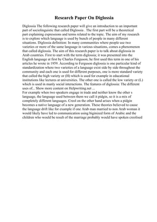 Research Paper On Diglossia
Diglossia The following research paper will give an introduction to an important
part of sociolinguistic that called Diglossia . The first part will be a theoretical
part explaining expressions and terms related to the topic. The aim of my research
is to explore which language is used by bunch of people in many different
situations. Diglossia definition: In many communities where people use two
varieties or more of the same language in various situations, comes a phenomenon
that called diglossia. The aim of this research paper is to talk about diglossia in
Arab countries. First to start with the term diglossia; it was presented into the
English language at first by Charles Ferguson; he first used this term in one of his
articles he wrote in 1959. According to Ferguson diglossia is one particular kind of
standardization where two varieties of a language exist side by side throughout the
community and each one is used for different purposes, one is more standard variety
that called the high variety or (H) which is used for example in educational
institutions like lectures at universities. The other one is called the low variety or (L)
which is used in manly social interactions. The features of diglossia: The different
uses of... Show more content on Helpwriting.net ...
For example when two speakers engage in trade and neither know the other s
language, the language used between them we call it pidgin, so it is a mix of
completely different languages. Creol on the other hand arises when a pidgin
becomes a native language of a new generation. These theories believed to cause
the language drift like for example if one Arab man married to non Arab woman it
would likely have led to communication using biginized form of Arabic and the
children who would be result of the marriage probably would have spoken creolised
 