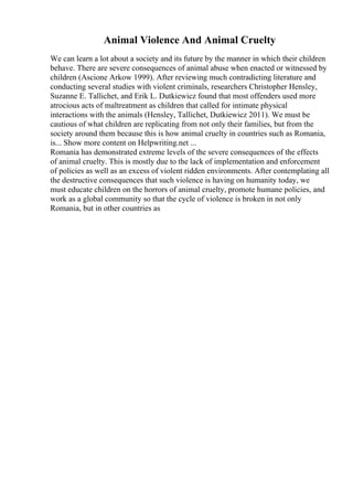 Animal Violence And Animal Cruelty
We can learn a lot about a society and its future by the manner in which their children
behave. There are severe consequences of animal abuse when enacted or witnessed by
children (Ascione Arkow 1999). After reviewing much contradicting literature and
conducting several studies with violent criminals, researchers Christopher Hensley,
Suzanne E. Tallichet, and Erik L. Dutkiewicz found that most offenders used more
atrocious acts of maltreatment as children that called for intimate physical
interactions with the animals (Hensley, Tallichet, Dutkiewicz 2011). We must be
cautious of what children are replicating from not only their families, but from the
society around them because this is how animal cruelty in countries such as Romania,
is... Show more content on Helpwriting.net ...
Romania has demonstrated extreme levels of the severe consequences of the effects
of animal cruelty. This is mostly due to the lack of implementation and enforcement
of policies as well as an excess of violent ridden environments. After contemplating all
the destructive consequences that such violence is having on humanity today, we
must educate children on the horrors of animal cruelty, promote humane policies, and
work as a global community so that the cycle of violence is broken in not only
Romania, but in other countries as
 