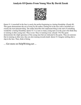Analysis Of Quotes From Young Men By David Zusak
Quote #1: A snowball in the face is surely the perfect beginning to a lasting friendship. (Zusak 48)
This quote demonstrates the use of irony by the author. Getting hit in the face with a snowball isn t
exactly the most pleasant thing. The author describes this unpleasant thing as the start of something
wonderful: a lasting friendship. Quote #2: I ve seen so many young men over the years who think they
re running at other young men. They re not. They re running at me. (Zusak 174) The quote
demonstrates the slight ignorance of the young men that are indicated in the quote. They are unaware
that in running at other men, they are also running towards death. Quote #3: Imagine smiling after a
slap in the face. Then, think of doing
... Get more on HelpWriting.net ...
 