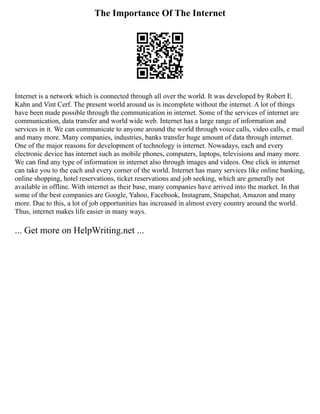 The Importance Of The Internet
Internet is a network which is connected through all over the world. It was developed by Robert E.
Kahn and Vint Cerf. The present world around us is incomplete without the internet. A lot of things
have been made possible through the communication in internet. Some of the services of internet are
communication, data transfer and world wide web. Internet has a large range of information and
services in it. We can communicate to anyone around the world through voice calls, video calls, e mail
and many more. Many companies, industries, banks transfer huge amount of data through internet.
One of the major reasons for development of technology is internet. Nowadays, each and every
electronic device has internet such as mobile phones, computers, laptops, televisions and many more.
We can find any type of information in internet also through images and videos. One click in internet
can take you to the each and every corner of the world. Internet has many services like online banking,
online shopping, hotel reservations, ticket reservations and job seeking, which are generally not
available in offline. With internet as their base, many companies have arrived into the market. In that
some of the best companies are Google, Yahoo, Facebook, Instagram, Snapchat, Amazon and many
more. Due to this, a lot of job opportunities has increased in almost every country around the world.
Thus, internet makes life easier in many ways.
... Get more on HelpWriting.net ...
 