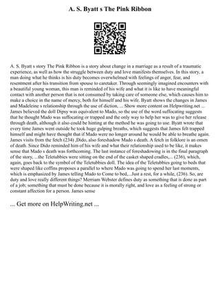 A. S. Byatt s The Pink Ribbon
A. S. Byatt s story The Pink Ribbon is a story about change in a marriage as a result of a traumatic
experience, as well as how the struggle between duty and love manifests themselves. In this story, a
man doing what he thinks is his duty becomes overwhelmed with feelings of anger, fear, and
resentment after his transition from spouse to caretaker. Through seemingly imagined encounters with
a beautiful young woman, this man is reminded of his wife and what it is like to have meaningful
contact with another person that is not consumed by taking care of someone else, which causes him to
make a choice in the name of mercy, both for himself and his wife. Byatt shows the changes in James
and Madeleine s relationship through the use of diction, ... Show more content on Helpwriting.net ...
James believed the doll Dipsy was equivalent to Mado, so the use of the word suffocating suggests
that he thought Mado was suffocating or trapped and the only way to help her was to give her release
through death, although it also could be hinting at the method he was going to use. Byatt wrote that
every time James went outside he took huge gulping breaths, which suggests that James felt trapped
himself and might have thought that if Mado were no longer around he would be able to breathe again.
James visits from the fetch (234) ,Dido, also foreshadow Mado s death. A fetch in folklore is an omen
of death. Since Dido reminded him of his wife and what their relationship used to be like, it makes
sense that Mado s death was forthcoming. The last instance of foreshadowing is in the final paragraph
of the story, ...the Teletubbies were sitting on the end of the casket shaped cradles,... (236), which,
again, goes back to the symbol of the Teletubbies doll. The idea of the Teletubbies going to beds that
were shaped like coffins proposes a parallel to where Mado was going to spend her last moments,
which is emphasized by James telling Mado to Come to bed,...Just a rest, for a while, (236). So, are
duty and love really different things? Merriam Webster defines duty as something that is done as part
of a job; something that must be done because it is morally right, and love as a feeling of strong or
constant affection for a person. James sense
... Get more on HelpWriting.net ...
 