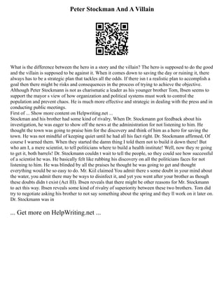 Peter Stockman And A Villain
What is the difference between the hero in a story and the villain? The hero is supposed to do the good
and the villain is supposed to be against it. When it comes down to saving the day or ruining it, there
always has to be a strategic plan that tackles all the odds. If there isn t a realistic plan to accomplish a
goal then there might be risks and consequences in the process of trying to achieve the objective.
Although Peter Stockmann is not as charismatic a leader as his younger brother Tom, Ibsen seems to
support the mayor s view of how organization and political systems must work to control the
population and prevent chaos. He is much more effective and strategic in dealing with the press and in
conducting public meetings.
First of ... Show more content on Helpwriting.net ...
Stockman and his brother had some kind of rivalry. When Dr. Stockmann got feedback about his
investigation, he was eager to show off the news at the administration for not listening to him. He
thought the town was going to praise him for the discovery and think of him as a hero for saving the
town. He was not mindful of keeping quiet until he had all his fact right. Dr. Stockmann affirmed, Of
course I warned them. When they started the damn thing I told them not to build it down there! But
who am I, a mere scientist, to tell politicians where to build a health institute! Well, now they re going
to get it, both barrels! Dr. Stockmann couldn t wait to tell the people, so they could see how successful
of a scientist he was. He basically felt like rubbing his discovery on all the politicians faces for not
listening to him. He was blinded by all the praises he thought he was going to get and thought
everything would be so easy to do. Mr. Kiil claimed You admit there s some doubt in your mind about
the water, you admit there may be ways to disinfect it, and yet you went after your brother as though
these doubts didn t exist (Act III). Ibsen reveals that there might be other reasons for Mr. Stockmann
to act this way. Ibsen reveals some kind of rivalry of superiority between these two brothers. Tom did
try to negotiate asking his brother to not say something about the spring and they ll work on it later on.
Dr. Stockmann was in
... Get more on HelpWriting.net ...
 
