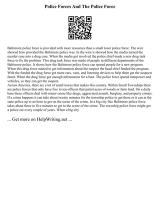 Police Forces And The Police Force
Baltimore police force is provided with more resources than a small town police force. The wire
showed how provided the Baltimore police was. In the wire it showed how the media turned the
murder case into a drug case. When the media got involved the police chief made a new drug task
force to fix the problem. This drug task force was made of people in different departments of the
Baltimore police. It shows how the Baltimore police force can spared people for a new program.
When this drug force started to get information about the suspect the head chief funded the program.
With the funded the drug force got more cars, vans, and listening devices to help them get the suspects
faster. When the drug force got enough information for a bust. The police force spared manpower and
vehicles, so they can get the suspect.
Across America, there are a lot of small towns that makes this country. Within Small Townships there
are police forces that only have five to ten officers that patrol acres of woods or farm land. On a daily
base these officers deal with minor crime like drugs, aggravated assault, burglary, and property crimes.
If a crime happens it can take about twenty minutes for the township police to get there or it can at the
state police up to an hour to get on the scene of the crime. In a big city like Baltimore police force
takes about three to five minutes to get to the scene of the crime. The township police force might get
a police car every couple of years. When a big city
... Get more on HelpWriting.net ...
 