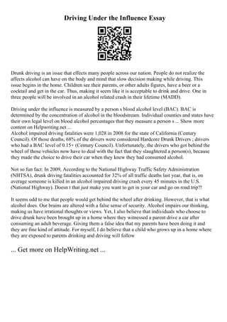 Driving Under the Influence Essay
Drunk driving is an issue that effects many people across our nation. People do not realize the
affects alcohol can have on the body and mind that slow decision making while driving. This
issue begins in the home. Children see their parents, or other adults figures, have a beer or a
cocktail and get in the car. Thus, making it seem like it is acceptable to drink and drive. One in
three people will be involved in an alcohol related crash in their lifetime (MADD).
Driving under the influence is measured by a person s blood alcohol level (BAC). BAC is
determined by the concentration of alcohol in the bloodstream. Individual counties and states have
their own legal level on blood alcohol percentages that they measure a person s ... Show more
content on Helpwriting.net ...
Alcohol impaired driving fatalities were 1,028 in 2008 for the state of California (Century
Council). Of those deaths, 68% of the drivers were considered Hardcore Drunk Drivers ; drivers
who had a BAC level of 0.15+ (Century Council). Unfortunately, the drivers who got behind the
wheel of those vehicles now have to deal with the fact that they slaughtered a person(s), because
they made the choice to drive their car when they knew they had consumed alcohol.
Not so fun fact: In 2009, According to the National Highway Traffic Safety Administration
(NHTSA), drunk driving fatalities accounted for 32% of all traffic deaths last year, that is, on
average someone is killed in an alcohol impaired driving crash every 45 minutes in the U.S.
(National Highway). Doesn t that just make you want to get in your car and go on road trip?!
It seems odd to me that people would get behind the wheel after drinking. However, that is what
alcohol does. Our brains are altered with a false sense of security. Alcohol impairs our thinking,
making us have irrational thoughts or views. Yet, I also believe that individuals who choose to
drive drunk have been brought up in a home where they witnessed a parent drive a car after
consuming an adult beverage. Giving them a false idea that my parents have been doing it and
they are fine kind of attitude. For myself, I do believe that a child who grows up in a home where
they are exposed to parents drinking and driving will follow
... Get more on HelpWriting.net ...
 