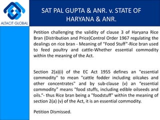 SAT PAL GUPTA & ANR. v. STATE OF HARYANA & ANR. Petition challenging the validity of clause 3 of Haryana Rice Bran (Distribution and Price)Control Order 1967 regulating the dealings on rice bran - Meaning of “Food Stuff”-Rice bran used to feed poultry and cattle-Whether essential commodity within the meaning of the Act. Section 2(a)(i) of the EC Act 1955 defines an &quot;essential commodity&quot; to mean &quot;cattle fodder including oilcakes and other concentrates&quot; and by sub-clause (v) an “essential commodity” means &quot;food stuffs, including edible oilseeds and oils.“- thus Rice bran being a &quot;foodstuff&quot; within the meaning of section 2(a) (v) of the Act, it is an essential commodity. Petition Dismissed. 