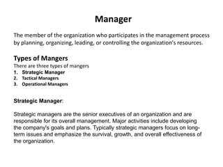 Manager
The member of the organization who participates in the management process
by planning, organizing, leading, or controlling the organization's resources.
Types of Mangers
There are three types of mangers
1. Strategic Manager
2. Tactical Managers
3. Operational Managers
Strategic Manager:
Strategic managers are the senior executives of an organization and are
responsible for its overall management. Major activities include developing
the company's goals and plans. Typically strategic managers focus on long-
term issues and emphasize the survival, growth, and overall effectiveness of
the organization.
 