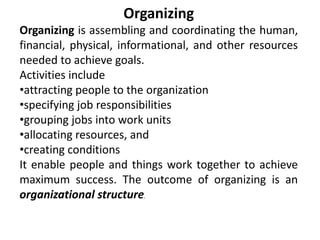 Organizing
Organizing is assembling and coordinating the human,
financial, physical, informational, and other resources
needed to achieve goals.
Activities include
•attracting people to the organization
•specifying job responsibilities
•grouping jobs into work units
•allocating resources, and
•creating conditions
It enable people and things work together to achieve
maximum success. The outcome of organizing is an
organizational structure.
 