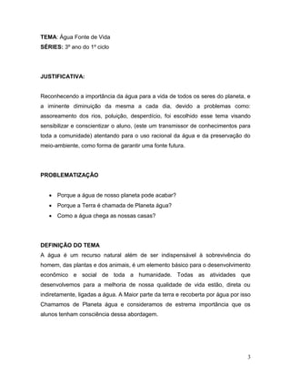 TEMA: Água Fonte de Vida
SÉRIES: 3º ano do 1º ciclo




JUSTIFICATIVA:


Reconhecendo a importância da água para a vida de todos os seres do planeta, e
a iminente diminuição da mesma a cada dia, devido a problemas como:
assoreamento dos rios, poluição, desperdício, foi escolhido esse tema visando
sensibilizar e conscientizar o aluno, (este um transmissor de conhecimentos para
toda a comunidade) atentando para o uso racional da água e da preservação do
meio-ambiente, como forma de garantir uma fonte futura.




PROBLEMATIZAÇÃO


    Porque a água de nosso planeta pode acabar?
    Porque a Terra é chamada de Planeta água?
    Como a água chega as nossas casas?




DEFINIÇÃO DO TEMA
A água é um recurso natural além de ser indispensável à sobrevivência do
homem, das plantas e dos animais, é um elemento básico para o desenvolvimento
econômico e social de toda a humanidade. Todas as atividades que
desenvolvemos para a melhoria de nossa qualidade de vida estão, direta ou
indiretamente, ligadas a água. A Maior parte da terra e recoberta por água por isso
Chamamos de Planeta água e consideramos de estrema importância que os
alunos tenham consciência dessa abordagem.




                                                                                 3
 