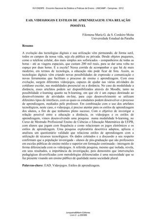 XVI ENDIPE - Encontro Nacional de Didática e Práticas de Ensino - UNICAMP - Campinas - 2012 
EAD, VIDEOJOGOS E ESTILOS DE APRENDIZAGEM: UMA RELAÇÃO 
POSSÍVEL 
Filomena Maria G. da S. Cordeiro Moita 
Universidade Estadual da Paraíba 
Resumo 
A evolução das tecnologias digitais e sua utilização vêm permeando, de forma sutil, 
todos os campos da nossa vida, seja ela pública ou privada. Desde objetos pequenos, 
como o telefone celular, dos mais simples aos sofisticados - companheiros de todas as 
horas - até as viagens espaciais, que custam 200 mil reais, para se dar uma volta no 
espaço por duas horas. E a escola? Nessa corrida de acompanhar o que há de mais 
moderno, em termos de tecnologia, a educação não pode ficar de fora. Assim, as 
tecnologias digitais vêm criando novas possibilidades de expressão e comunicação e 
novas ferramentas que facilitam o processo de ensino e aprendizagem. Com essa 
evolução, surgem diferentes videojogos, capazes de ajudar nas várias atividades do 
cotidiano escolar, nas modalidades presencial ou a distância. No caso da modalidade a 
distância, esses artefatos podem ser disponibilizados através do Moodle, tanto na 
possibilidade e-learning quanto na b-learning, em que ele é um espaço destinado ao 
desenvolvimento de atividades on-line, para cujo desenvolvimento se utilizam 
diferentes tipos de interfaces, com as quais os estudantes podem desenvolver o processo 
de aprendizagem, mediados pelo professor. Em combinação com o uso dos artefatos 
tecnológicos, neste caso, o videojogo, é preciso atentar para os estilos de aprendizagem 
dos alunos, a fim de que tenhamos pleno sucesso. Com o objetivo de investigar a 
relação possível entre a educação a distância, os videojogos e os estilos de 
aprendizagem, vimos desenvolvendo uma pesquisa numa modalidade b-learning, no 
Curso de Mestrado Profissional Ensino de Ciências e Educação Matemática da UEPB, 
com alunos que jogam com frequência e como relacionam os jogos eletrônicos e os 
estilos de aprendizagem. Uma pesquisa exploratória descritiva adaptou, aplicou e 
analisou um questionário validado que relaciona estilos de aprendizagem com a 
utilização de recursos tecnológicos. Os dados coletados e a discussão a seu respeito 
confirmam que a população investigada - alunos de pós-graduação que são professores 
em escolas públicas do ensino médio e superior em formação continuada - interagem de 
forma diferenciada com os videojogos. A referida pesquisa, mesmo que isolada, revela, 
em seus resultados, a importância da investigação, pois demonstra que intervenções 
pedagógicas diversificadas com metodologias diferenciadas é uma necessidade que se 
faz presente visando um ensino público de qualidade numa sociedade plural. 
Palavras-chave: EAD. Videojogos. Estilos de aprendizagem. 
Junqueira&Marin Editores 
Livro 2 - p.000389 
 