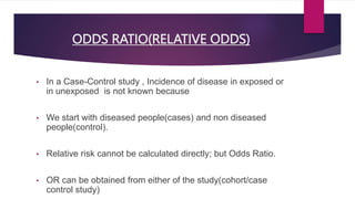 ODDS RATIO(RELATIVE ODDS)
• In a Case-Control study , Incidence of disease in exposed or
in unexposed is not known because
• We start with diseased people(cases) and non diseased
people(control).
• Relative risk cannot be calculated directly; but Odds Ratio.
• OR can be obtained from either of the study(cohort/case
control study)
 