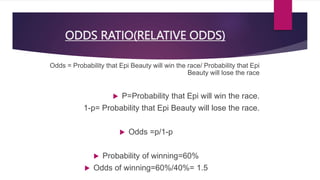 ODDS RATIO(RELATIVE ODDS)
Odds = Probability that Epi Beauty will win the race/ Probability that Epi
Beauty will lose the race
 P=Probability that Epi will win the race.
1-p= Probability that Epi Beauty will lose the race.
 Odds =p/1-p
 Probability of winning=60%
 Odds of winning=60%/40%= 1.5
 