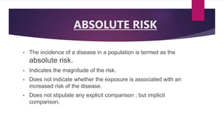 ABSOLUTE RISK
• The incidence of a disease in a population is termed as the
absolute risk.
• Indicates the magnitude of the risk.
• Does not indicate whether the exposure is associated with an
increased risk of the disease.
• Does not stipulate any explicit comparison ; but implicit
comparison.
 