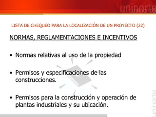 NORMAS, REGLAMENTACIONES E INCENTIVOS Normas relativas al uso de la propiedad  Permisos y especificaciones de las construcciones. Permisos para la construcción y operación de plantas industriales y su ubicación. LISTA DE CHEQUEO PARA LA LOCALIZACIÓN DE UN PROYECTO (22) 