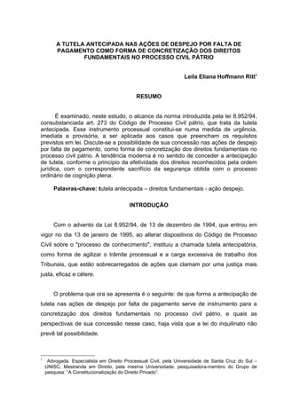 A TUTELA ANTECIPADA NAS AÇÕES DE DESPEJO POR FALTA DE
PAGAMENTO COMO FORMA DE CONCRETIZAÇÃO DOS DIREITOS
FUNDAMENTAIS NO PROCESSO CIVIL PÁTRIO
Leila Eliana Hoffmann Ritt1
RESUMO
É examinado, neste estudo, o alcance da norma introduzida pela lei 8.952/94,
consubstanciada art. 273 do Código de Processo Civil pátrio, que trata da tutela
antecipada. Esse instrumento processual constitui-se numa medida de urgência,
imediata e provisória, a ser aplicada aos casos que preencham os requisitos
previstos em lei. Discute-se a possibilidade de sua concessão nas ações de despejo
por falta de pagamento, como forma de concretização dos direitos fundamentais no
processo civil pátrio. A tendência moderna é no sentido de conceder a antecipação
de tutela, conforme o princípio da efetividade dos direitos reconhecidos pela ordem
jurídica, com o correspondente sacrifício da segurança obtida com o processo
ordinário de cognição plena.
Palavras-chave: tutela antecipada – direitos fundamentais - ação despejo.
INTRODUÇÃO
Com o advento da Lei 8.952/94, de 13 de dezembro de 1994, que entrou em
vigor no dia 13 de janeiro de 1995, ao alterar dispositivos do Código de Processo
Civil sobre o "processo de conhecimento", instituiu a chamada tutela antecipatória,
como forma de agilizar o trâmite processual e a carga excessiva de trabalho dos
Tribunais, que estão sobrecarregados de ações que clamam por uma justiça mais
justa, eficaz e célere.
O problema que ora se apresenta é o seguinte: de que forma a antecipação de
tutela nas ações de despejo por falta de pagamento serve de instrumento para a
concretização dos direitos fundamentais no processo civil pátrio, e quais as
perspectivas de sua concessão nesse caso, haja vista que a lei do inquilinato não
prevê tal possibilidade.
1
Advogada. Especialista em Direito Processual Civil, pela Universidade de Santa Cruz do Sul –
UNISC; Mestranda em Direito, pela mesma Universidade; pesquisadora-membro do Grupo de
pesquisa: “A Constitucionalização do Direito Privado”.
 