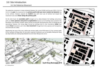 3.6.2 Pedestrian movement in the surrounding area of site (1951)
10
3.0 Site Introduction
3.6 Site Pedestrian Movement
3.6.3 Pedestrian movement in the surrounding area of site (2018)
The pedestrian movement is being compared between the current (2018) and the past (1951). (3.6.2 &
3.6.3) In the past, the movement on the primary path (red) was more random but dynamic due
to less vehicles. However, towards the modern days with more uses of vehicles had shaped the
movement to be more linear along the primary path.
On the other hand, the secondary path (orange) such as alleys between the buildings and primary
paths are more spacious and prone to explorations because not all buildings were pushed to the
boundaries and therefore, pockets spaces formed occasionally would generate sense of wondering and
speculating. However, the strong edges formed by buildings built to their boundaries today have
created linear movement, and in fact, less movement through due to less spacious and transparency
and eventually less safety.
Significantly, the area of this site is within two minutes walks to the KTM station (1), four minutes walks
to the riverbank of Klang River (2) and other important landmarks such as Kompleks Mahkamah Klang
(3), Royal Gallery (4), Gedung Raja Abdullah (5) and Indian Mosque (6). (3.6.1)
3.6.1 Walking distance
 