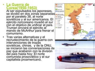 La Guerra de Corea(1950-1953) Al ser expulsados los japoneses, se dividió en dos zonas separadas por el paralelo 38, al norte soviéticos y al sur americanos. El ejército norcoreano invadió el sur con el objetivo de unificar el país. Truman enviará el ejército al mando de McArthur para frenar el comunismo. Tras varias alternativas y el recrudecimiento de la guerra con intervenciones de tropas soviéticas, chinas,  y de la ONU, se iniciaron las conversaciones de paz que acabaron con la división del país hasta hoy: El norte comunista prosoviético y el sur capitalista proamericano. 